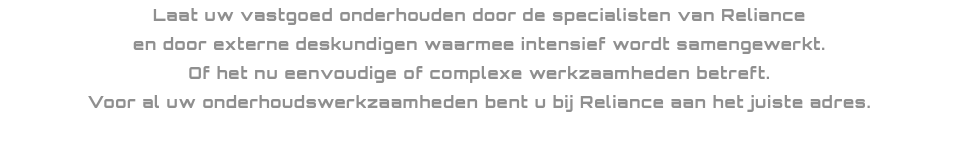 Laat uw vastgoed onderhouden door de specialisten van Reliance en door externe deskundigen waarmee intensief wordt samengewerkt.
Of het nu eenvoudige of complexe werkzaamheden betreft.
Voor al uw onderhoudswerkzaamheden bent u bij Reliance aan het juiste adres. 